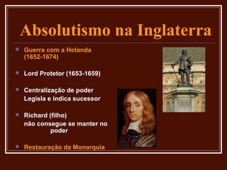 Absolutismo na Inglaterra
   Guerra com a Holanda
    (1652-1674)

   Lord Protetor (1653-1659)

   Centralização de poder
    Legisla e indica sucessor

   Richard (filho)
    não consegue se manter no
             poder

   Restauração da Monarquia
 