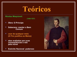 Teóricos
Nicolau Maquiavel:
                        (1469-1527)

   Obra: O Príncipe

   Soberano: manter o Bem
           Comum

   usar de qualquer meio
    (O Fim justifica os Meios)

   atos avaliados por suas
    conseqüências e não
    pela moral

   Exército Nacional poderoso
 