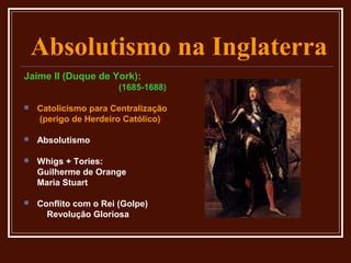 Absolutismo na Inglaterra
Jaime II (Duque de York):
                       (1685-1688)

   Catolicismo para Centralização
    (perigo de Herdeiro Católico)

   Absolutismo

   Whigs + Tories:
    Guilherme de Orange
    Maria Stuart

   Conflito com o Rei (Golpe)
      Revolução Gloriosa
 