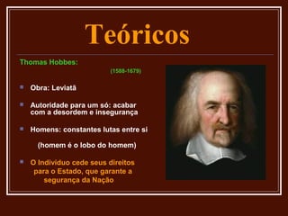 Teóricos
Thomas Hobbes:
                           (1588-1679)

   Obra: Leviatã

   Autoridade para um só: acabar
    com a desordem e insegurança

   Homens: constantes lutas entre si

      (homem é o lobo do homem)

   O Indivíduo cede seus direitos
     para o Estado, que garante a
        segurança da Nação
 