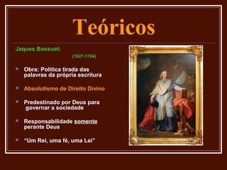 Teóricos
Jaques Bossuet:
                     (1627-1704)

   Obra: Política tirada das
    palavras da própria escritura

   Absolutismo de Direito Divino

   Predestinado por Deus para
    governar a sociedade

   Responsabilidade somente
    perante Deus

   “Um Rei, uma fé, uma Lei”
 