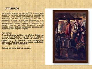 ATIVIDADE
Na primeira metade do século XVII, quando este
quadro foi pintado, desenvolvia-se o capitalismo
comercial. Uma soma crescente de riqueza se
acumulava na Europa, beneficiando os reis, a
burguesia, o clero e a nobreza. Começavam a se
firmar as monarquias absolutistas. Para os
trabalhadores, porém, restava a pobreza e o
trabalho penoso. Na arte, firmava-se o estilo
barroco. Alguns pintores começavam a retratar, com
realismo, a vida do povo simples.

Para pensar:
A centralização política beneficiou todos os
setores da sociedade europeia? Para ajudá-lo (a)
nessa questão leia os textos “A cidade e o
campo” e “A formação das monarquias
Nacionais” de modo que você possa estabelecer
uma relação entre os mesmos.

Elabore um texto sobre o assunto.
 
