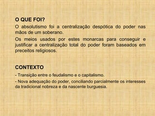 O QUE FOI?
O absolutismo foi a centralização despótica do poder nas
mãos de um soberano.
Os meios usados por estes monarcas para conseguir e
justificar a centralização total do poder foram baseados em
preceitos religiosos.


CONTEXTO
- Transição entre o feudalismo e o capitalismo.
- Nova adequação do poder, conciliando parcialmente os interesses
da tradicional nobreza e da nascente burguesia.
 