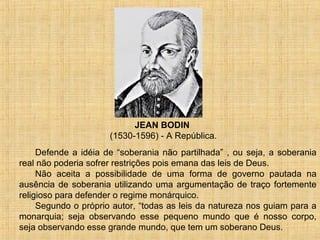 JEAN BODIN
                      (1530-1596) - A República.
     Defende a idéia de “soberania não partilhada” , ou seja, a soberania
real não poderia sofrer restrições pois emana das leis de Deus.
     Não aceita a possibilidade de uma forma de governo pautada na
ausência de soberania utilizando uma argumentação de traço fortemente
religioso para defender o regime monárquico.
     Segundo o próprio autor, “todas as leis da natureza nos guiam para a
monarquia; seja observando esse pequeno mundo que é nosso corpo,
seja observando esse grande mundo, que tem um soberano Deus.
 