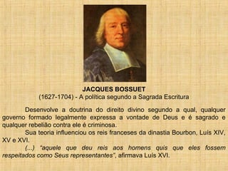 JACQUES BOSSUET
            (1627-1704) - A política segundo a Sagrada Escritura

        Desenvolve a doutrina do direito divino segundo a qual, qualquer
governo formado legalmente expressa a vontade de Deus e é sagrado e
qualquer rebelião contra ele é criminosa.
        Sua teoria influenciou os reis franceses da dinastia Bourbon, Luís XIV,
XV e XVI.
        (...) “aquele que deu reis aos homens quis que eles fossem
respeitados como Seus representantes”, afirmava Luís XVI.
 