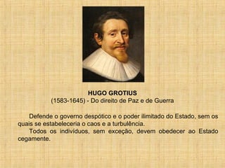 HUGO GROTIUS
           (1583-1645) - Do direito de Paz e de Guerra

    Defende o governo despótico e o poder ilimitado do Estado, sem os
quais se estabeleceria o caos e a turbulência.
    Todos os indivíduos, sem exceção, devem obedecer ao Estado
cegamente.
 