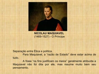 NICOLAU MAQUIAVEL
                 (1469-1527) - O Príncipe




Separação entre Ética e política.
       Para Maquiavel, a “razão de Estado” deve estar acima de
tudo.
       A frase “os fins justificam os meios” geralmente atribuída a
Maquiavel não foi dita por ele, mas resume muito bem seu
pensamento.
 