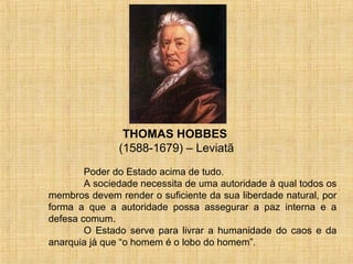 THOMAS HOBBES
               (1588-1679) – Leviatã
        Poder do Estado acima de tudo.
        A sociedade necessita de uma autoridade à qual todos os
membros devem render o suficiente da sua liberdade natural, por
forma a que a autoridade possa assegurar a paz interna e a
defesa comum.
        O Estado serve para livrar a humanidade do caos e da
anarquia já que “o homem é o lobo do homem”.
 