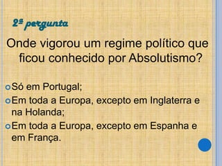 2ª pergunta
Onde vigorou um regime político que
ficou conhecido por Absolutismo?
 Só

em Portugal;
 Em toda a Europa, excepto em Inglaterra e
na Holanda;
 Em toda a Europa, excepto em Espanha e
em França.

 