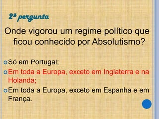 2ª pergunta
Onde vigorou um regime político que
ficou conhecido por Absolutismo?
 Só

em Portugal;
 Em toda a Europa, exceto em Inglaterra e na
Holanda;
 Em toda a Europa, exceto em Espanha e em
França.

 