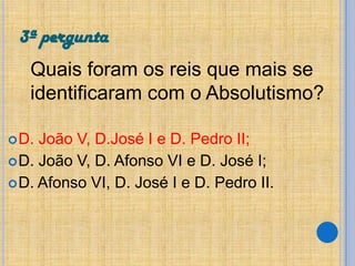 3ª pergunta
Quais foram os reis que mais se
identificaram com o Absolutismo?
 D.

João V, D.José I e D. Pedro II;
 D. João V, D. Afonso VI e D. José I;
 D. Afonso VI, D. José I e D. Pedro II.

 