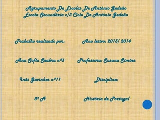 Agrupamento De Escolas De António Gedeão
Escola Secundária c/3 Ciclo De António Gedeão

Trabalho realizado por:

Ano letivo: 2013/ 2014

Ana Sofia Seabra nº3

Professora: Susana Simões

Inês Gavinhos nº11

Disciplina:

8º A

História de Portugal

 