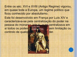 Entre os séc. XVI e XVIII (Antigo Regime) vigorou,
em quase toda a Europa, um regime político que
ficou conhecido por absolutismo.
Este foi desenvolvido em França por Luís XIV e
caracterizava-se pela centralização do poder na
pessoa do monarca, isto é, o rei centralizava em
Luís XIV
si todos os poderes e exercia-os sem limitação ou
(1661-1715)
controlo de qualquer orgão ou poder.

 