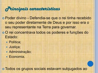 Principais características
 Poder

divino - Defendia-se que o rei tinha recebido
o seu poder diretamente de Deus e por isso era o
seu representante na Terra para governar.
 O rei concentrava todos os poderes e funções do
Estado:
Política;
 Justiça;
 Administração;
 Economia.


 Todos

os grupos sociais estavam subjugados ao

 