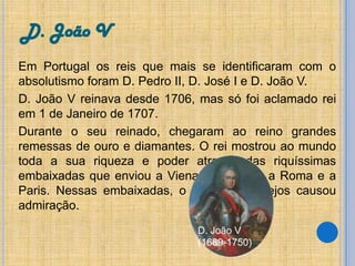 D. João V
Em Portugal os reis que mais se identificaram com o
absolutismo foram D. Pedro II, D. José I e D. João V.
D. João V reinava desde 1706, mas só foi aclamado rei
em 1 de Janeiro de 1707.
Durante o seu reinado, chegaram ao reino grandes
remessas de ouro e diamantes. O rei mostrou ao mundo
toda a sua riqueza e poder através das riquíssimas
embaixadas que enviou a Viena de Áustria, a Roma e a
Paris. Nessas embaixadas, o luxo dos cortejos causou
admiração.
D. João V
(1689-1750)

 