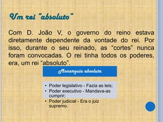 Um rei “absoluto”
Com D. João V, o governo do reino estava
diretamente dependente da vontade do rei. Por
isso, durante o seu reinado, as “cortes” nunca
foram convocadas. O rei tinha todos os poderes,
era, um rei “absoluto”.
Monarquia absoluta
• Poder legislativo - Fazia as leis;
• Poder executivo - Mandava-as
cumprir;
• Poder judicial - Era o juiz
supremo.

 