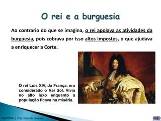 Ao contrario do que se imagina, o rei apoiava as atividades da
       burguesia, pois cobrava por isso altos impostos, o que ajudava
       a enriquecer a Corte.




             O rei Luís XIV, da França, era
             considerado o Rei Sol. Vivia
             no alto luxo enquanto a
             população ficava na miséria.



HISTÓRIA | Prof. Eduardo Miranda
 