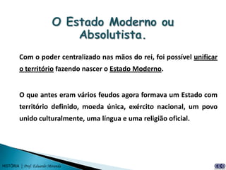 Com o poder centralizado nas mãos do rei, foi possível unificar
         o território fazendo nascer o Estado Moderno.


         O que antes eram vários feudos agora formava um Estado com
         território definido, moeda única, exército nacional, um povo
         unido culturalmente, uma língua e uma religião oficial.




HISTÓRIA | Prof. Eduardo Miranda
 