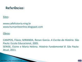 Sites:

   www.cafehistoria.ning.br
   www.humaniteonline.blogspot.com

   Obras:

   CAMPOS, Flávio; MIRANDA, Renan Garcia. A Escrita da História. São
   Paulo: Escala Educacional, 2005.
   SENISE, Elaine e Maria Helena. História Fundamental 8. São Paulo:
   Atual, 2011.


HISTÓRIA | Prof. Eduardo Miranda
 