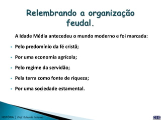 A Idade Média antecedeu o mundo moderno e foi marcada:
         Pelo predomínio da fé cristã;
         Por uma economia agrícola;
         Pelo regime da servidão;
         Pela terra como fonte de riqueza;
         Por uma sociedade estamental.




HISTÓRIA | Prof. Eduardo Miranda
 