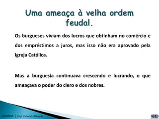 Os burgueses viviam dos lucros que obtinham no comércio e
          dos empréstimos a juros, mas isso não era aprovado pela
          Igreja Católica.


          Mas a burguesia continuava crescendo e lucrando, o que
          ameaçava o poder do clero e dos nobres.




HISTÓRIA | Prof. Eduardo Miranda
 