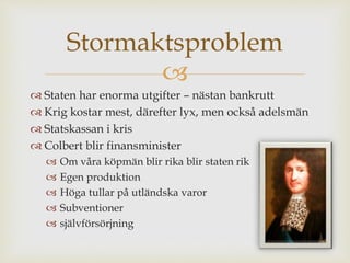 Stormaktsproblem 
 
 Staten har enorma utgifter – nästan bankrutt 
 Krig kostar mest, därefter lyx, men också adelsmän 
 Statskassan i kris 
 Colbert blir finansminister 
 Om våra köpmän blir rika blir staten rik 
 Egen produktion 
 Höga tullar på utländska varor 
 Subventioner 
 självförsörjning 
 