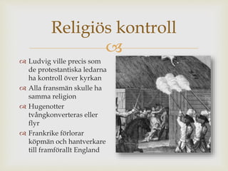 Religiös kontroll 
 
 Ludvig ville precis som 
de protestantiska ledarna 
ha kontroll över kyrkan 
 Alla fransmän skulle ha 
samma religion 
 Hugenotter 
tvångkonverteras eller 
flyr 
 Frankrike förlorar 
köpmän och hantverkare 
till framförallt England 
 
