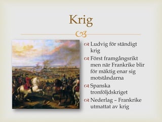 Krig 
 
 Ludvig för ständigt 
krig 
 Först framgångsrikt 
men när Frankrike blir 
för mäktig enar sig 
motståndarna 
 Spanska 
tronföljdskriget 
 Nederlag – Frankrike 
utmattat av krig 
 