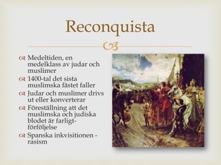 Reconquista 
 
 Medeltiden, en 
medelklass av judar och 
muslimer 
 1400-tal det sista 
muslimska fästet faller 
 Judar och muslimer drivs 
ut eller konverterar 
 Föreställning att det 
muslimska och judiska 
blodet är farligt-förföljelse 
 Spanska inkvisitionen - 
rasism 
 