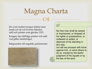 Magna Charta 
 
Ett avtal mellan kungen (Johan utan 
land) och de två översta stånden, 
adel och präster som gjordes 1215. 
Kungen ska rådfråga präster och adel 
vad gäller skattefrågor 
Bakgrunden till engelska parlamentet 
No free man shall be seized 
or imprisoned, or stripped of 
his rights or possessions, or 
outlawed or exiled, or 
deprived of his standing in 
any way, 
nor will we proceed with force 
against him, or send others to 
do so, except by the lawful 
judgment of his equals or by 
the law of the land. 
 