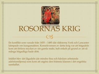ROSORNAS KRIG 
 
En konflikt som varade från 1455 – 1485 där släkterna York och Lancaster 
kämpade om kungamakten. Konsekvensen av detta krig var att högadeln 
kom att förlora mycket av sin gamla makt, helt enkelt på grund av att så 
många högadliga hade dött. 
Istället blev det lågadeln (de mindre fina och hårdare arbetande 
adelsfamiljerna) som kom att utgöra den främsta klassen i det engelska 
samhället. 
 