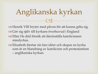 Anglikanska kyrkan 
 
 Henrik VIII bryter med påven för att kunna gifta sig. 
 Gör sig själv till kyrkans överhuvud i England 
 Efter Hs död försök att återinställa katolicismen 
misslyckas. 
 Elizabeth återtar sin fars idéer och skapar en kyrka 
som är en blandning av katolicism och protestantism 
– anglikanska kyrkan. 
 