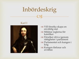 Inbördeskrig 
 
Karl I 
 Vill försöka skapa en 
enväldig stat 
 Mildrar reglerna för 
katoliker 
 Försöker driva igenom 
rättigheter i parlament 
 Parlamentet och kungen i 
krig 
 Kungen förlorar och 
avrättas 
 