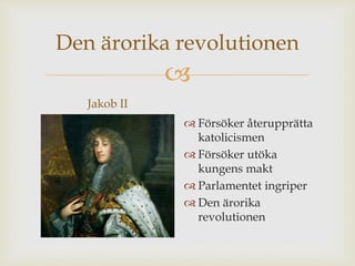 Den ärorika revolutionen 
 
Jakob II 
 Försöker återupprätta 
katolicismen 
 Försöker utöka 
kungens makt 
 Parlamentet ingriper 
 Den ärorika 
revolutionen 
 