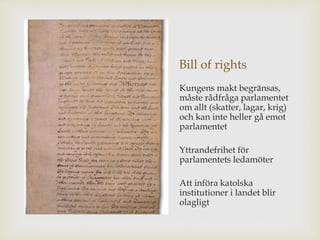 Bill of rights 
Kungens makt begränsas, 
måste rådfråga parlamentet 
om allt (skatter, lagar, krig) 
och kan inte heller gå emot 
parlamentet 
Yttrandefrihet för 
parlamentets ledamöter 
Att införa katolska 
institutioner i landet blir 
olagligt 
 