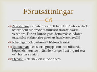 Förutsättningar 
 
 Absolutism – en idé om att ett land behövde en stark 
ledare som hindrade människor från att skada 
varandra. För att kunna göra detta måste ledaren 
ensam ha makten (inspiration från Machiavelli) 
 Riksdagar och parlament förlorade makt 
 Tjänstemän – en social grupp som inte tillhörde 
högadeln men som tjänade kungen i att organisera 
och hantera staten. 
 Dynasti – att makten kunde ärvas 
 