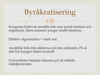 Byråkratisering 
 
Kungarna behövde anställa folk som kunde hantera och 
organisera. Stora summor pengar skulle hanteras. 
Effektiv organisation = stark stat 
Anställde folk från städerna och inte adelsmän. På så 
sätt fick kungen bättre kontroll. 
Universiteten började fokusera på att utbilda 
statstjänstemän 
 