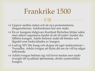 Frankrike 1500 
 
 Uppror mellan staten och de nya protestanterna 
(hugenotterna). Adelsmännen har stor makt. 
 En av kungens rådgivare Kardinal Richelieu börjar sakta 
men säkert organisera landet så att all makt i landet ska 
tillhöra kungen. Adeln förlorar makt till bönder och 
lågadel som beskyddades av kungen. 
 Ludvig XIV blir kung och skapar ett eget maktcentrum – 
Versailles. Adeln tvingas att flytta dit om de vill ha något 
inflytande. 
 Adeln tvingas befinna sig vid hovet medan mer makt 
övergår till nyadlade tjänstemän, direkt underställda 
kungen. 
 