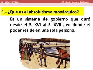 Es un sistema de gobierno que duró
desde el S. XVI al S. XVIII, en donde el
poder reside en una sola persona.
1.- ¿Qué es el absolutismo monárquico?
III- Unidad : HISTORIA I.E.P «Nuestra Señora de Guadalupe»