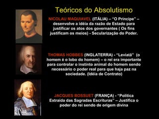 Teóricos do Absolutismo 
NICOLAU MAQUIAVEL (ITÁLIA) – “O Príncipe” – 
desenvolve a idéia da razão de Estado para 
justificar os atos dos governantes ( Os fins 
justificam os meios) - Secularização do Poder. 
THOMAS HOBBES (INGLATERRA) - “Leviatã” (o 
homem é o lobo do homem) – o rei era importante 
para controlar o instinto animal do homem sendo 
necessário o poder real para que haja paz na 
sociedade. (Idéia de Contrato) 
JACQUES BOSSUET (FRANÇA) - “Política 
Extraída das Sagradas Escrituras” – Justifica o 
poder do rei sendo de origem divina 
 