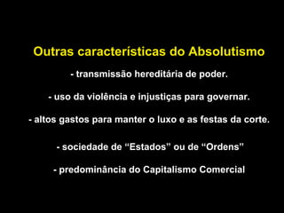 Outras características do Absolutismo 
- transmissão hereditária de poder. 
- uso da violência e injustiças para governar. 
- altos gastos para manter o luxo e as festas da corte. 
- sociedade de “Estados” ou de “Ordens” 
- predominância do Capitalismo Comercial 
 
