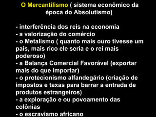 O Mercantilismo ( sistema econômico da 
época do Absolutismo) 
- interferência dos reis na economia 
- a valorização do comércio 
- o Metalismo ( quanto mais ouro tivesse um 
país, mais rico ele seria e o rei mais 
poderoso) 
- a Balança Comercial Favorável (exportar 
mais do que importar) 
- o protecionismo alfandegário (criação de 
impostos e taxas para barrar a entrada de 
produtos estrangeiros) 
- a exploração e ou povoamento das 
colônias 
- o escravismo africano 
 