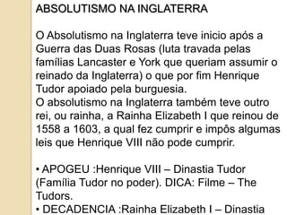 ABSOLUTISMO NA INGLATERRA

O Absolutismo na Inglaterra teve inicio após a
Guerra das Duas Rosas (luta travada pelas
famílias Lancaster e York que queriam assumir o
reinado da Inglaterra) o que por fim Henrique
Tudor apoiado pela burguesia.
O absolutismo na Inglaterra também teve outro
rei, ou rainha, a Rainha Elizabeth I que reinou de
1558 a 1603, a qual fez cumprir e impôs algumas
leis que Henrique VIII não pode cumprir.

• APOGEU :Henrique VIII – Dinastia Tudor
(Família Tudor no poder). DICA: Filme – The
Tudors.
• DECADENCIA :Rainha Elizabeth I – Dinastia
 