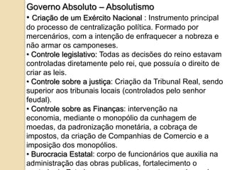 Governo Absoluto – Absolutismo
• Criação de um Exército Nacional : Instrumento principal
do processo de centralização política. Formado por
mercenários, com a intenção de enfraquecer a nobreza e
não armar os camponeses.
• Controle legislativo: Todas as decisões do reino estavam
controladas diretamente pelo rei, que possuía o direito de
criar as leis.
• Controle sobre a justiça: Criação da Tribunal Real, sendo
superior aos tribunais locais (controlados pelo senhor
feudal).
• Controle sobre as Finanças: intervenção na
economia, mediante o monopólio da cunhagem de
moedas, da padronização monetária, a cobraça de
impostos, da criação de Companhias de Comercio e a
imposição dos monopólios.
• Burocracia Estatal: corpo de funcionários que auxilia na
administração das obras publicas, fortalecimento o
 