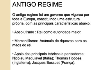 ANTIGO REGIME
O antigo regime foi um governo que vigorou por
toda a Europa, constituindo uma estrutura
própria, com as principais características abaixo:

• Absolutismo : Rei como autoridade maior.

• Mercantilismo: Acúmulo de riquezas para as
mãos do rei.

• Apoio dos principais teóricos e pensadores:
Nicolau Maquiavel (Itália); Thomas Hobbes
(Inglaterra); Jacques Bossuet (França).
 