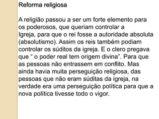 Reforma religiosa

A religião passou a ser um forte elemento para
os poderosos, que queriam controlar a
Igreja, para que o rei fosse a autoridade absoluta
(absolutismo). Assim os reis também podiam
controlar os súditos da igreja. E o clero pregava
que “ o poder real tem origem divina”. Para que
as pessoas não entrassem em conflito. Mas
ainda havia muita perseguição religiosa, das
pessoas que não eram súditas da igreja, na
verdade era uma perseguição política para que a
nova política tivesse todo o vigor.
 