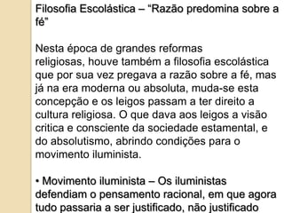 Filosofia Escolástica – “Razão predomina sobre a
fé”

Nesta época de grandes reformas
religiosas, houve também a filosofia escolástica
que por sua vez pregava a razão sobre a fé, mas
já na era moderna ou absoluta, muda-se esta
concepção e os leigos passam a ter direito a
cultura religiosa. O que dava aos leigos a visão
critica e consciente da sociedade estamental, e
do absolutismo, abrindo condições para o
movimento iluminista.

• Movimento iluminista – Os iluministas
defendiam o pensamento racional, em que agora
tudo passaria a ser justificado, não justificado
 