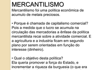 MERCANTILISMO
Mercantilismo foi uma política econômica de
acumulo de metais preciosos.

• Porque é chamada de capitalismo comercial?
Pois a medida que o lucro se acumula na
circulação das mercadorias a ênfase da política
mercantilista recai sobre a atividade comercial. E
a agricultura e a industria ficam em segundo
plano por serem orientadas em função do
interesse (dinheiro).

• Qual o objetivo desta política?
Ela queria promover a força do Estado, e
incrementar a riqueza da burguesia (o que era
 