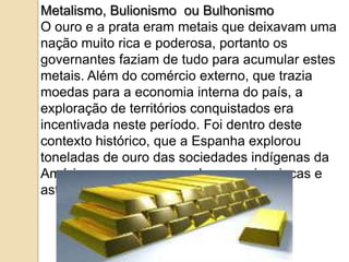 Metalismo, Bulionismo ou Bulhonismo
O ouro e a prata eram metais que deixavam uma
nação muito rica e poderosa, portanto os
governantes faziam de tudo para acumular estes
metais. Além do comércio externo, que trazia
moedas para a economia interna do país, a
exploração de territórios conquistados era
incentivada neste período. Foi dentro deste
contexto histórico, que a Espanha explorou
toneladas de ouro das sociedades indígenas da
América como, por exemplo, os maias, incas e
astecas.
 