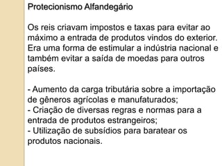 Protecionismo Alfandegário

Os reis criavam impostos e taxas para evitar ao
máximo a entrada de produtos vindos do exterior.
Era uma forma de estimular a indústria nacional e
também evitar a saída de moedas para outros
países.

- Aumento da carga tributária sobre a importação
de gêneros agrícolas e manufaturados;
- Criação de diversas regras e normas para a
entrada de produtos estrangeiros;
- Utilização de subsídios para baratear os
produtos nacionais.
 